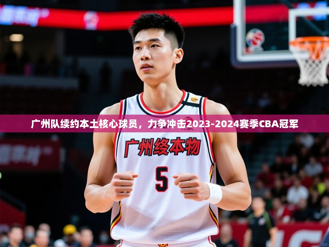 广州队续约本土核心球员,力争冲击2023-2024赛季CBA冠军 广州队续约本土核心球员,力争冲击2023-2024赛季CBA冠军