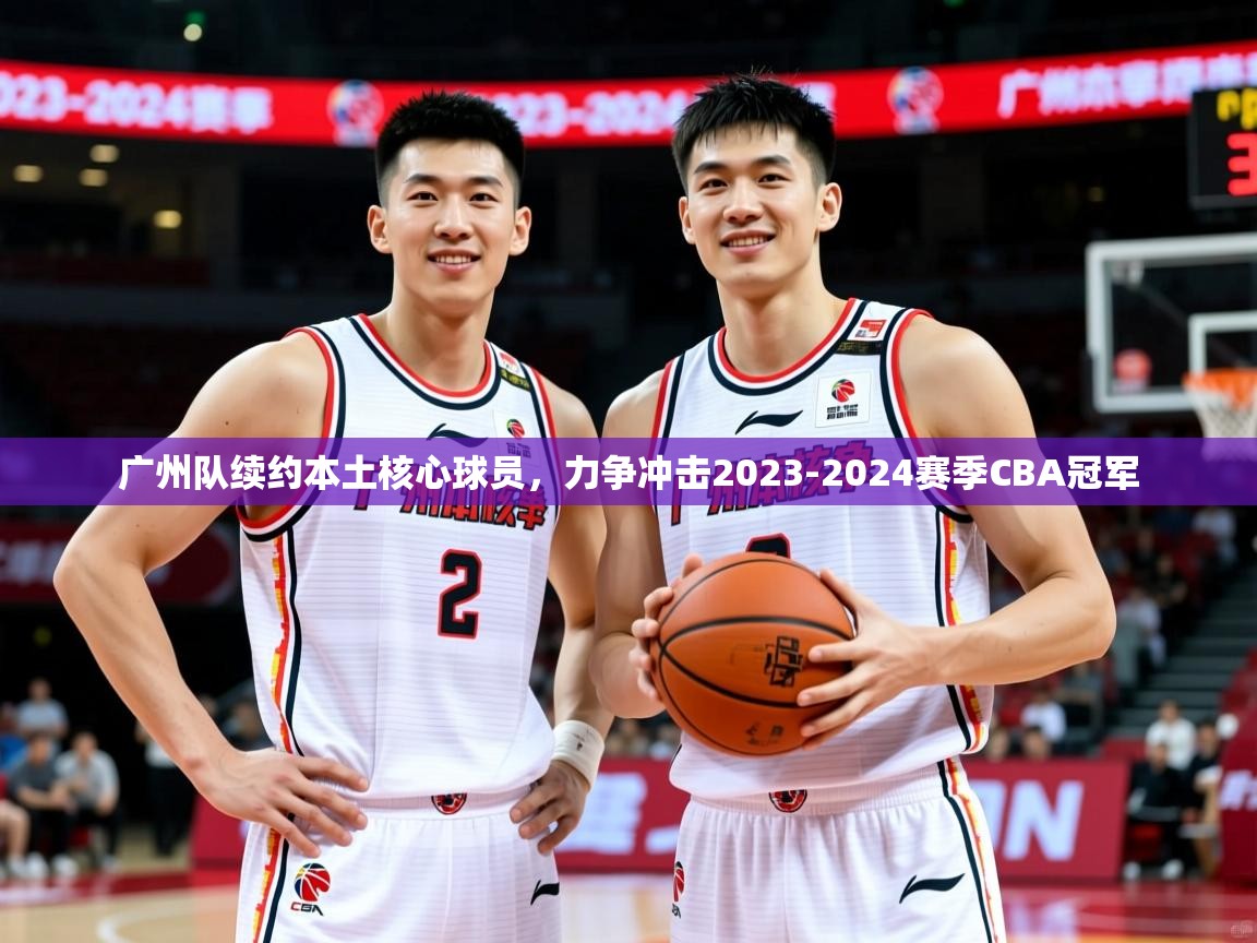 广州队续约本土核心球员,力争冲击2023-2024赛季CBA冠军 广州队续约本土核心球员,力争冲击2023-2024赛季CBA冠军