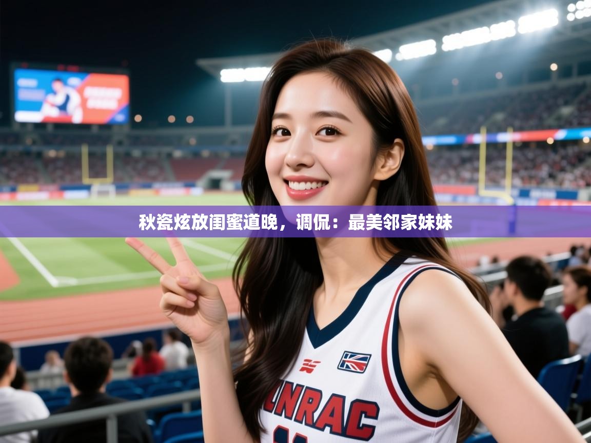 秋瓷炫放闺蜜道晚,调侃:最美邻家妹妹 秋瓷炫放闺蜜道晚,调侃:最美邻家妹妹